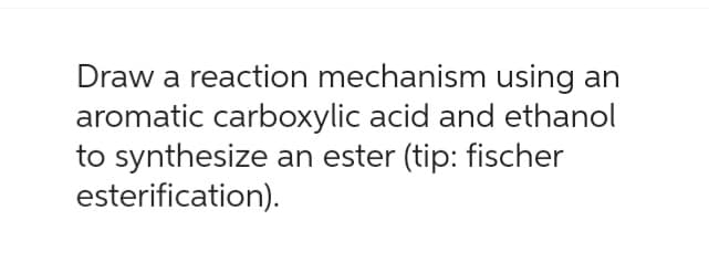 Draw a reaction mechanism using an
aromatic carboxylic acid and ethanol
to synthesize an ester (tip: fischer
esterification).