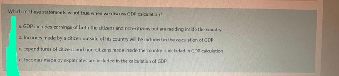 Which of these statements is not true when we discuss GDP calculation?
a. GDP includes earnings of both the citizens and non-citizens but are residing inside the country.
b. Incomes made by a citizen outside of his country will be included in the calculation of GDP
c. Expenditures of citizens and non-citizens made inside the country is included in GDP calculation
d. Incomes made by expatriates are included in the calculation of GDP
