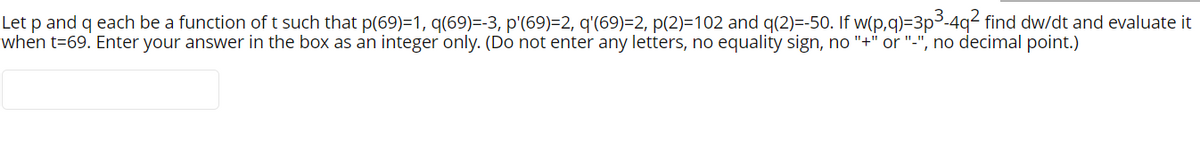 Let p and q each be a function of t such that p(69)=1, q(69)=-3, p'(69)=2, q'(69)=2, p(2)=102 and q(2)=-50. If w(p,q)=3p3-4q² find dw/dt and evaluate it
when t=69. Enter your answer in the box as an integer only. (Do not enter any letters, no equality sign, no "+" or "-", no decimal point.)
