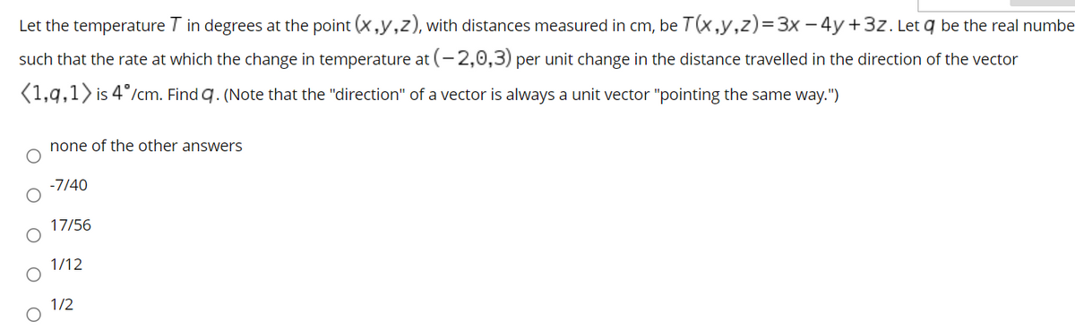 Let the temperature T in degrees at the point (x,y,z), with distances measured in cm, be T(x,y,z)=3x – 4y+3z. Let q be the real numbe
such that the rate at which the change in temperature at (-2,0,3) per unit change in the distance travelled in the direction of the vector
(1,q,1> is 4°/cm. Find q. (Note that the "direction" of a vector is always a unit vector "pointing the same way.")
none of the other answers
-7/40
17/56
1/12
1/2
