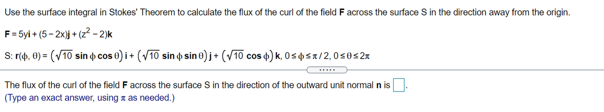 Use the surface integral in Stokes' Theorem to calculate the flux of the curl of the field F across the surface S in the direction away from the origin.
F = 5yi + (5 - 2x)j + (z2 - 2)k
S: r(ф, Ө) —
(V10 sin o cos
e)i+ (V10 sin o sin 0) j+ (V10 cos d) k, 0 < ¢p <a/2, 0<0<2n
.....
The flux of the curl of the field F across the surface S in the direction of the outward unit normal n is
(Type an exact answer, using t as needed.)
