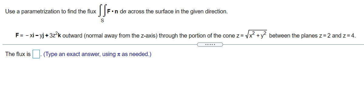 S
Use a parametrization to find the flux
F•n do across the surface in the given direction.
S
2
F= - xi - yj +3z-k outward (normal away from the z-axis) through the portion of the conez = /x +y between the planes z = 2 and z= 4.
The flux is
(Type an exact answer, usingn as needed.)
