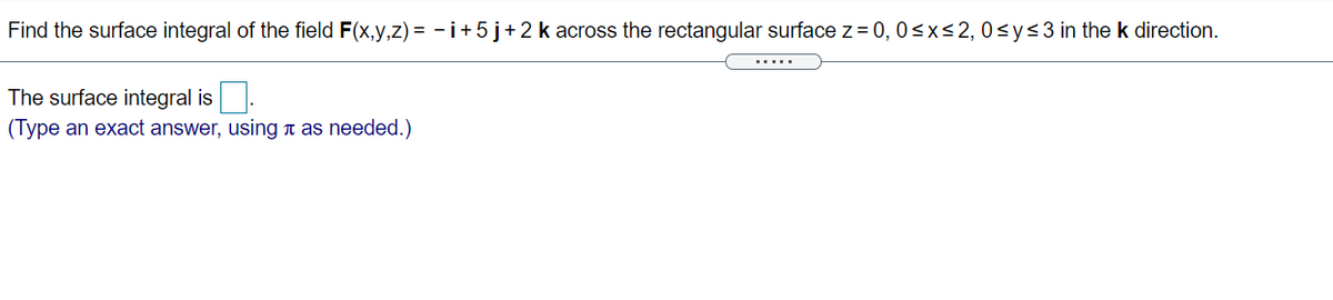 Find the surface integral of the field F(x,y,z) = - +5j+2 k across the rectangular surface z = 0, 0<x<2,0<y<3in the k direction.
The surface integral is
(Type an exact answer, using n as needed.)

