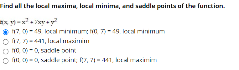 Find all the local maxima, local minima, and saddle points of the function.
f(x y) = x2 + 7xy + y2
O f(7, 0) = 49, local minimum; f(0, 7) = 49, local minimum
O f(7, 7) = 441, local maximim
O f(0, 0) = 0, saddle point
O f(0, 0) = 0, saddle point; f(7, 7) = 441, local maximim
