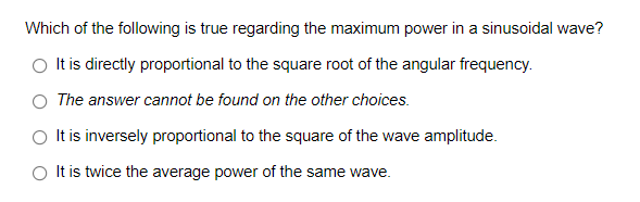 Which of the following is true regarding the maximum power in a sinusoidal wave?
O It is directly proportional to the square root of the angular frequency.
O The answer cannot be found on the other choices.
O It is inversely proportional to the square of the wave amplitude.
O It is twice the average power of the same wave.
