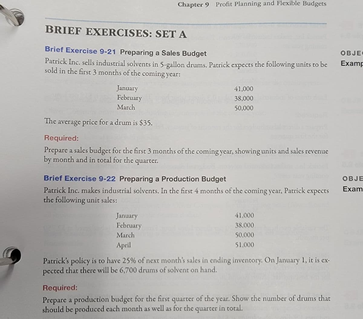 Chapter 9 Profit Planning and Flexible Budgets
BRIEF EXERCISES: SET A
Brief Exercise 9-21 Preparing a Sales Budget
OBJE
Patrick Inc. sells industrial solvents in 5-gallon drums. Patrick expects the following units to be
sold in the first 3 months of the coming year:
Examp
January
41,000
February
38,000
March
50,000
beupe
The
average price for a drum is $35.
Required:
Prepare a sales budget for the first 3 months of the coming year, showing units and sales revenue
by month and in total for the quarter.
Brief Exercise 9-22 Preparing a Production Budget
OBJE
Patrick Inc. makes industrial solvents. In the first 4 months of the coming year, Patrick expects
the following unit sales:
Exam
41,000
January
February
38,000
March
50,000
April
51,000
Patrick's policy is to have 25% of next month's sales in ending inventory. On January 1, it is ex-
pected that there will be 6,700 drums of solvent on hand.
Required:
Prepare a production budget for the first quarter of the year. Show the number of drums that
should be produced each month as well as for the quarter in total.

