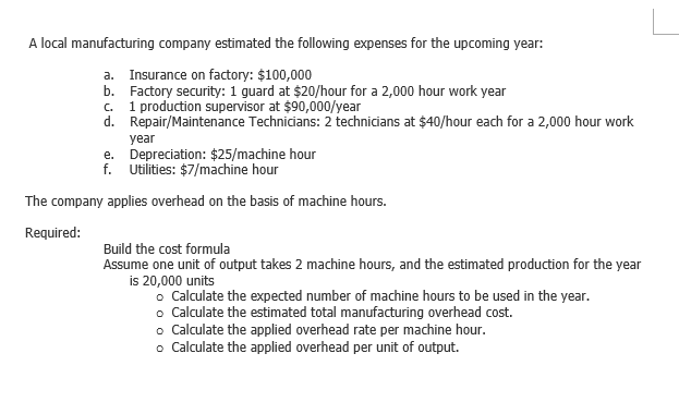 A local manufacturing company estimated the following expenses for the upcoming year:
a. Insurance on factory: $100,000
b. Factory security: 1 guard at $20/hour for a 2,000 hour work year
. 1 production supervisor at $90,000/year
d. Repair/Maintenance Technicians: 2 technicians at $40/hour each for a 2,000 hour work
year
e. Depreciation: $25/machine hour
f. Utilities: $7/machine hour
The company applies overhead on the basis of machine hours.
Required:
Build the cost formula
Assume one unit of output takes 2 machine hours, and the estimated production for the year
is 20,000 units
• Calculate the expected number of machine hours to be used in the year.
o Calculate the estimated total manufacturing overhead cost.
o Calculate the applied overhead rate per machine hour.
o Calculate the applied overhead per unit of output.
