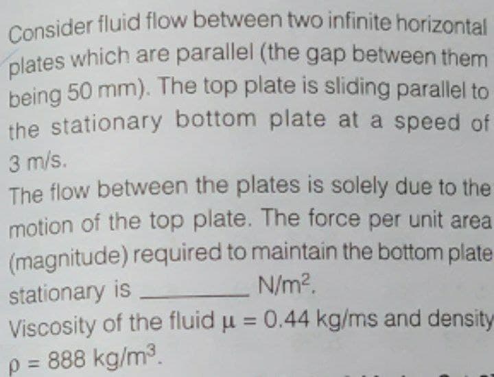 being 50 mm). The top plate is sliding parallel to
Consider fluid flow between two infinite horizontal
plates which are parallel (the gap between them
the stationary bottom plate at a speed of
3 m/s.
The flow between the plates is solely due to the
motion of the top plate. The force per unit area
(magnitude) required to maintain the bottom plate
stationary is
Viscosity of the fluid u = 0.44 kg/ms and density
p = 888 kg/m3.
N/m?.
%3D
