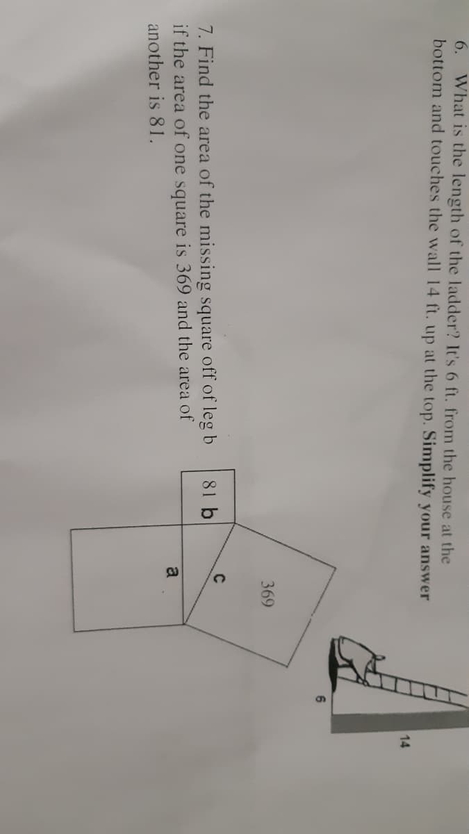 What is the length of the ladder? It's 6 ft. from the house at the
bottom and touches the wall 14 ft. up at the top. Simplify your answer
6.
14
369
C
7. Find the area of the missing square off of leg b
81 b
if the area of one square is 369 and the area of
another is 81.
a
