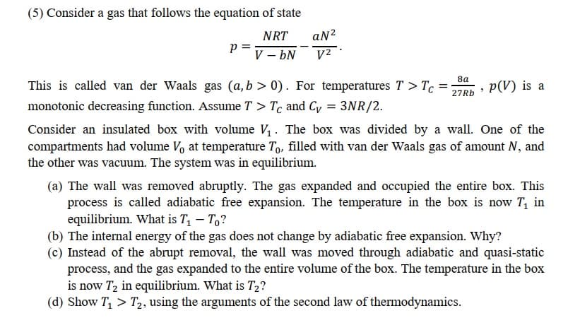 (5) Consider a gas that follows the equation of state
NRT
aN?
p =
V – bN
V2
|
8a
This is called van der Waals gas (a,b > 0). For temperatures T > Tc =
p(V) is a
27RB
monotonic decreasing function. Assume T > Tc and Cy = 3NR/2.
Consider an insulated box with volume V, . The box was divided by a wall. One of the
compartments had volume Vo at temperature To, filled with van der Waals gas of amount N, and
the other was vacuum. The system was in equilibrium.
(a) The wall was removed abruptly. The gas expanded and occupied the entire box. This
process is called adiabatic free expansion. The temperature in the box is now T, in
equilibrium. What is T, – T,?
(b) The internal energy of the gas does not change by adiabatic free expansion. Why?
(c) Instead of the abrupt removal, the wall was moved through adiabatic and quasi-static
process, and the gas expanded to the entire volume of the box. The temperature in the box
is now T, in equilibrium. What is T2?
(d) Show T, > T2, using the arguments of the second law of thermodynamics.
