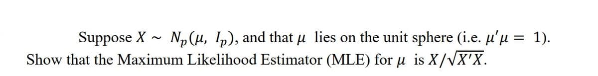 ~
Suppose X Np (u, Ip), and that μ lies on the unit sphere (i.e. μ'µ = 1).
Show that the Maximum Likelihood Estimator (MLE) for μ is X/√X'X.