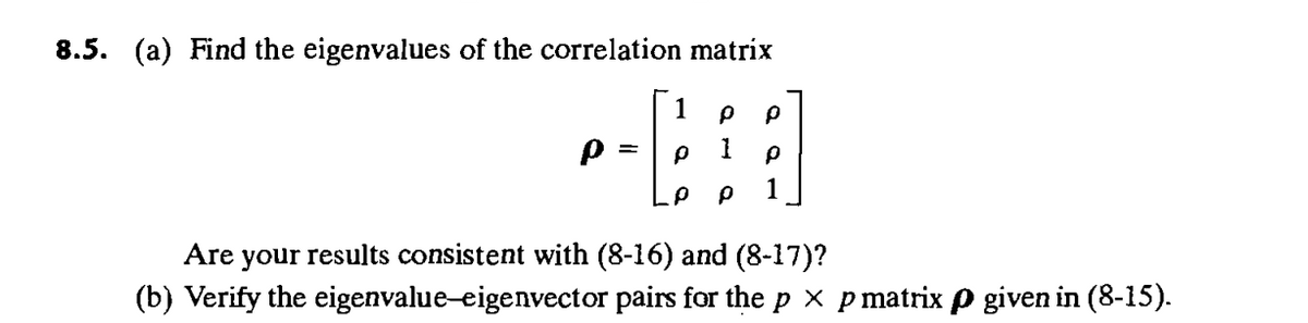 8.5. (a) Find the eigenvalues of the correlation matrix
1
ρ
Ρ
Ρ
= ρ
ρ
ρ ρ
1
Are your results consistent with (8-16) and (8-17)?
(b) Verify the eigenvalue-eigenvector pairs for the p xp matrix p given in (8-15).