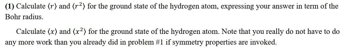 (1) Calculate (r) and (r²) for the ground state of the hydrogen atom, expressing your answer in term of the
Bohr radius.
Calculate (x) and (x²) for the ground state of the hydrogen atom. Note that you really do not have to do
any more work than you already did in problem #1 if symmetry properties are invoked.
