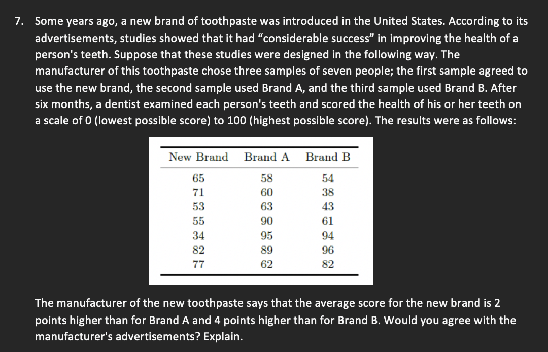7.
Some years ago, a new brand of toothpaste was introduced in the United States. According to its
advertisements, studies showed that it had "considerable success" in improving the health of a
person's teeth. Suppose that these studies were designed in the following way. The
manufacturer of this toothpaste chose three samples of seven people; the first sample agreed to
use the new brand, the second sample used Brand A, and the third sample used Brand B. After
six months, a dentist examined each person's teeth and scored the health of his or her teeth on
a scale of 0 (lowest possible score) to 100 (highest possible score). The results were as follows:
New Brand
Brand A
Brand B
65
58
54
71
60
38
53
63
43
55
90
61
34
95
94
82
89
96
77
62
82
The manufacturer of the new toothpaste says that the average score for the new brand is 2
points higher than for Brand A and 4 points higher than for Brand B. Would you agree with the
manufacturer's advertisements? Explain.
