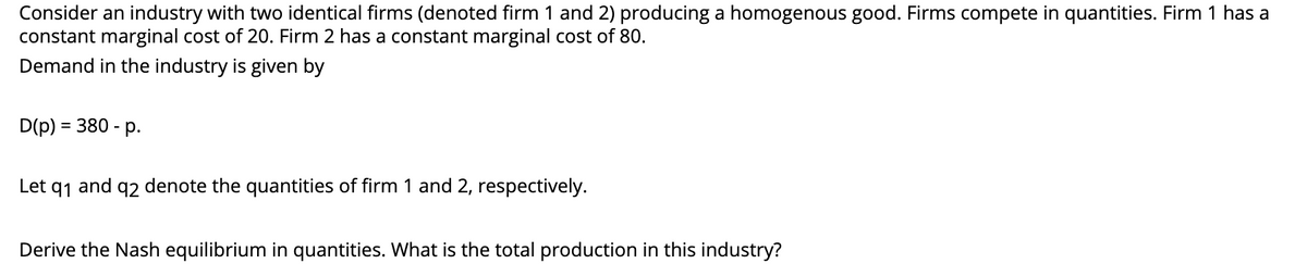 Consider an industry with two identical firms (denoted firm 1 and 2) producing a homogenous good. Firms compete in quantities. Firm 1 has a
constant marginal cost of 20. Firm 2 has a constant marginal cost of 80.
Demand in the industry is given by
D(p) = 380 - p.
Let q1
and
92
denote the quantities of firm 1 and 2, respectively.
Derive the Nash equilibrium in quantities. What is the total production in this industry?
