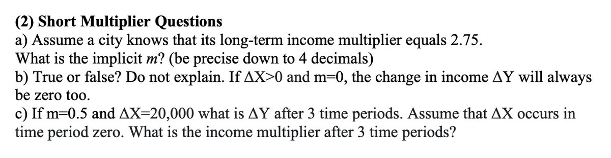 (2) Short Multiplier Questions
a) Assume a city knows that its long-term income multiplier equals 2.75.
What is the implicit m? (be precise down to 4 decimals)
b) True or false? Do not explain. If AX>0 and m=0, the change in income AY will always
be zero too.
c) If m=0.5 and AX=20,000 what is AY after 3 time periods. Assume that AX occurs in
time period zero. What is the income multiplier after 3 time periods?
