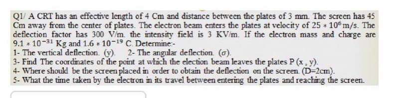 Q1/ A CRT has an effective length of 4 Cm and distance between the plates of 3 mm. The screen has 45
Cm away from the center of plates. The electron beam enters the plates at velocity of 25 10 m/s. The
deflection factor has 300 V/m. the intensity field is 3 KV/m. If the electron mass and charge are
9.1 10-31 Kg and 1.6 10-19 C. Determine-
1- The vertical deflection. (y). 2- The angular deflection. (o).
3- Find The coordinates of the point at which the election beam leaves the plates P (x, y).
4- Where should be the screen placed in order to obtain the deflection on the screen. (D-2cm).
5- What the time taken by the electron in its travel between entering the plates and reaching the screen.
