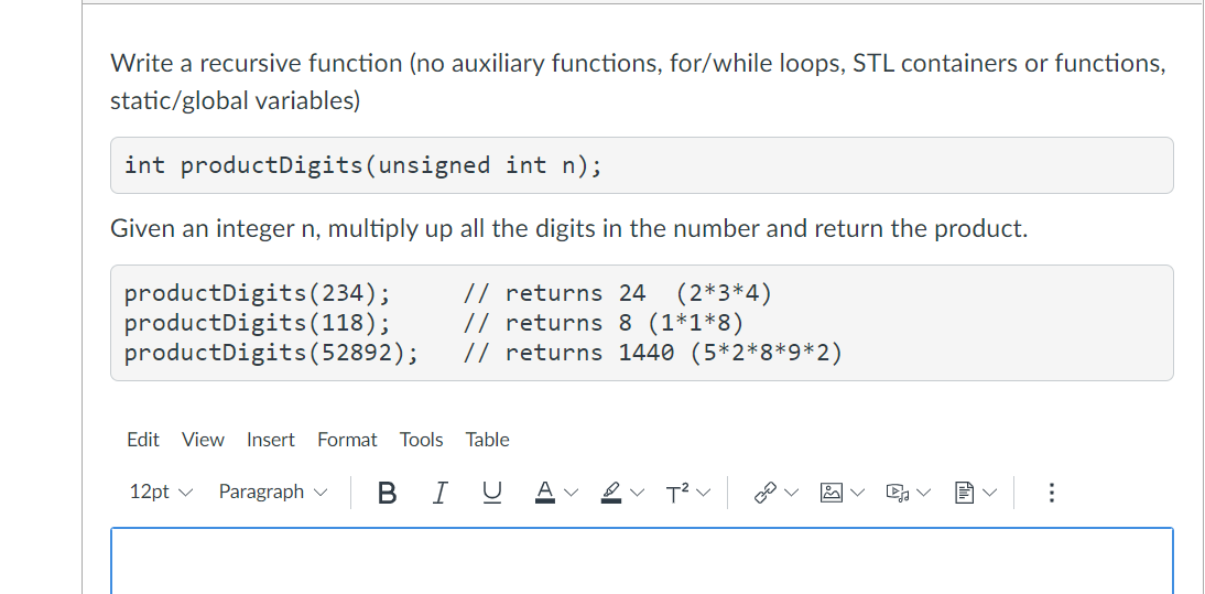 Write a recursive function (no auxiliary functions, for/while loops, STL containers or functions,
static/global variables)
int productDigits(unsigned int n);
Given an integer n, multiply up all the digits in the number and return the product.
productDigits ( 234);
productDigits(118);
productDigits(52892);
// returns 24
// returns 8 (1*1*8)
// returns 1440 (5*2*8*9*2)
(2*3*4)
Edit View
Insert
Format
Tools
Table
12pt v
Paragraph
В
I
U
A
...
