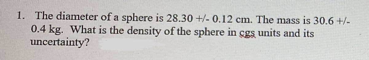 1. The diameter of a sphere is 28.30 +/- 0.12 cm. The mass is 30.6 +/-
0.4 kg. What is the density of the sphere in cgs units and its
uncertainty?
