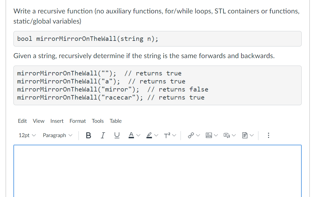 Write a recursive function (no auxiliary functions, for/while loops, STL containers or functions,
static/global variables)
bool mirrorMirrorOnTheWall(string n);
Given a string, recursively determine if the string is the same forwards and backwards.
mirrorMirrorOnTheWall("");
mirrorMirrorOnTheWall("a");
mirrorMirrorOnTheWall("mirror"); // returns false
mirrorMirrorOnTheWall("racecar"); // returns true
// returns true
// returns true
Edit View Insert
Format
Tools Table
12pt v
Paragraph v
BIU
...
