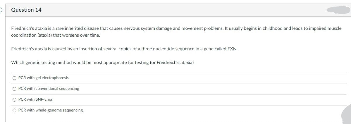 Question 14
Friedreich's ataxia is a rare inherited disease that causes nervous system damage and movement problems. It usually begins in childhood and leads to impaired muscle
coordination (ataxia) that worsens over time.
Friedreich's ataxia is caused by an insertion of several copies of a three nucleotide sequence in a gene called FXN.
Which genetic testing method would be most appropriate for testing for Freidreich's ataxia?
O PCR with gel electrophoresis
O PCR with conventional sequencing
O PCR with SNP-chip
O PCR with whole-genome sequencing
