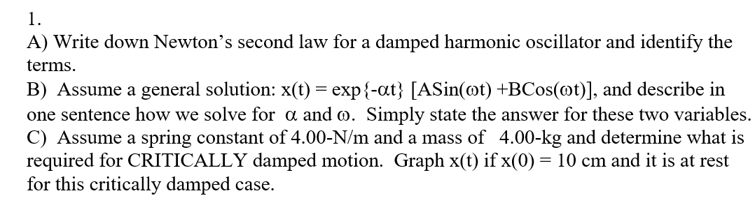 1.
A) Write down Newton's second law for a damped harmonic oscillator and identify the
terms.
B) Assume a general solution: x(t) = exp{-at} [ASin(@t) +BCos(@t)], and describe in
one sentence how we solve for a and o. Simply state the answer for these two variables.
C) Assume a spring constant of 4.00-N/m and a mass of 4.00-kg and determine what is
required for CRITICALLY damped motion. Graph x(t) if x(0) = 10 cm and it is at rest
for this critically damped case.
