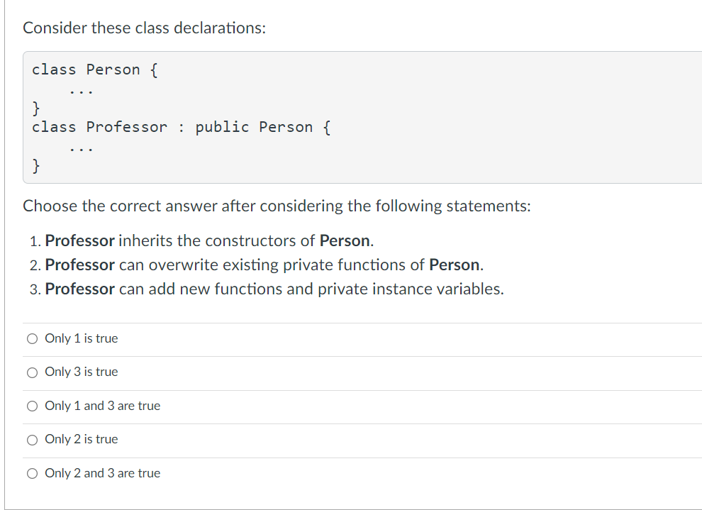 Consider these class declarations:
class Person {
}
class Professor : public Person {
}
Choose the correct answer after considering the following statements:
1. Professor inherits the constructors of Person.
2. Professor can overwrite existing private functions of Person.
3. Professor can add new functions and private instance variables.
O Only 1 is true
O Only 3 is true
O Only 1 and 3 are true
O Only 2 is true
O Only 2 and 3 are true
