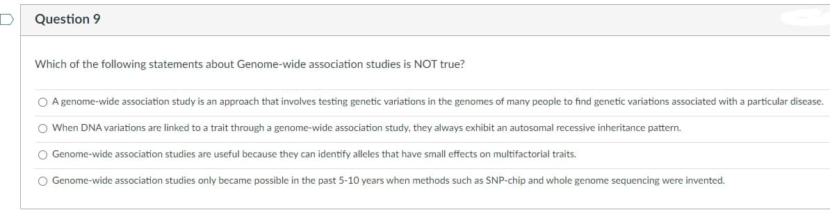 Question 9
Which of the following statements about Genome-wide association studies is NOT true?
O A genome-wide association study is an approach that involves testing genetic variations in the genomes of many people to find genetic variations associated with a particular disease.
O When DNA variations are linked to a trait through a genome-wide association study, they always exhibit an autosomal recessive inheritance pattern.
O Genome-wide association studies are useful because they can identify alleles that have small effects on multifactorial traits.
O Genome-wide association studies only became possible in the past 5-10 years when methods such as SNP-chip and whole genome sequencing were invented.
