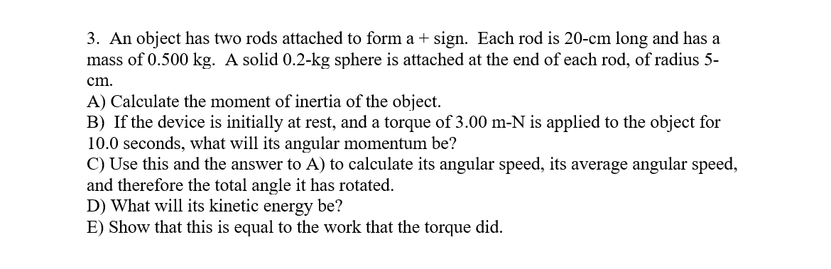 3. An object has two rods attached to form a + sign. Each rod is 20-cm long and has a
mass of 0.500 kg. A solid 0.2-kg sphere is attached at the end of each rod, of radius 5-
cm.
A) Calculate the moment of inertia of the object.
B) If the device is initially at rest, and a torque of 3.00 m-N is applied to the object for
10.0 seconds, what will its angular momentum be?
C) Use this and the answer to A) to calculate its angular speed, its average angular speed,
and therefore the total angle it has rotated.
D) What will its kinetic
E) Show that this is equal to the work that the torque did.
energy
be?
