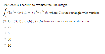 Use Green's Theorem to evaluate the line integral
(3x² - 4xy) dx + (y²-x²) dy where C is the rectangle with vertices
C
(2,1), (3,1), (3,6), (2,6) traversed in a clockwise direction.
O 25
05
O 30
O 10