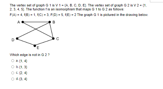 The vertex set of graph G 1 is V 1 = {A, B, C, D, E). The vertex set of graph G 2 is V 2 = {1,
2, 3, 4, 5). The function f is an isomorphism that maps G 1 to G 2 as follows:
F(A) = 4, f(B) = 1, f(C) = 3, F(D) = 5, f(E) = 2 The graph G 1 is pictured in the drawing below.
A
B
D
E
Which edge is not in G 2 ?
O a. {1,4}
O b.{1, 3)
c. {2,4}
d. {3,4}