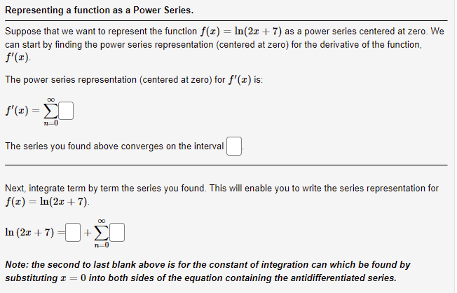 Representing a function as a Power Series.
Suppose that we want to represent the function f(x) = ln(2x + 7) as a power series centered at zero. We
can start by finding the power series representation (centered at zero) for the derivative of the function,
f'(x).
The power series representation (centered at zero) for f'(x) is:
f'(x) = Σ
71-0
The series you found above converges on the interval
Next, integrate term by term the series you found. This will enable you to write the series representation for
f(x) = ln(2x + 7).
In (2x + 7)
+
n=0
Note: the second to last blank above is for the constant of integration can which be found by
substituting x = 0 into both sides of the equation containing the antidifferentiated series.