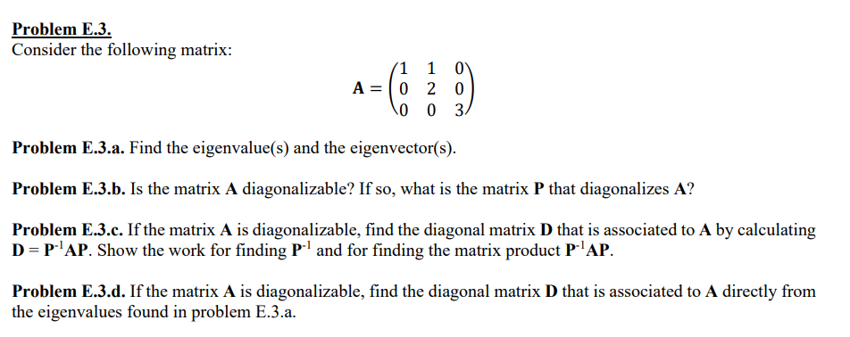 Problem E.3.
Consider the following matrix:
1 1 0
A=0 2 0
0 3
0
Problem E.3.a. Find the eigenvalue(s) and the eigenvector(s).
Problem E.3.b. Is the matrix A diagonalizable? If so, what is the matrix P that diagonalizes A?
Problem E.3.c. If the matrix A is diagonalizable, find the diagonal matrix D that is associated to A by calculating
D = P-¹AP. Show the work for finding P-¹ and for finding the matrix product P-¹AP.
Problem E.3.d. If the matrix A is diagonalizable, find the diagonal matrix D that is associated to A directly from
the eigenvalues found in problem E.3.a.