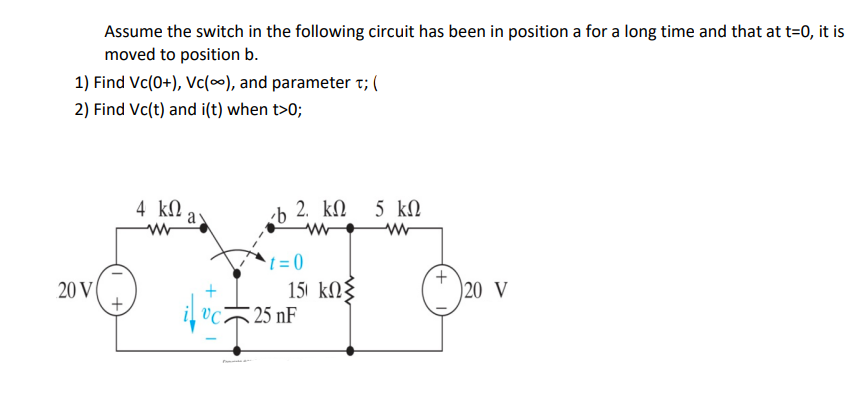 Assume the switch in the following circuit has been in position a for a long time and that at t=0, it is
moved to position b.
1) Find Vc(0+), Vc(o), and parameter τ; (
2) Find Vc(t) and i(t) when t>0;
20 V |
+
4 ΚΩ.
a
+
UCi
b 2. ΚΩ
Μ
t=0
151 ΚΩΣ
25 nF
5 ΚΩ
Μ
+
)20 V