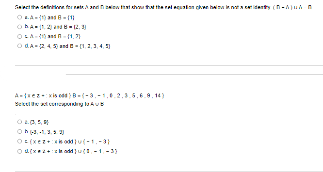Select the definitions for sets A and B below that show that the set equation given below is not a set identity. (B-A) U A = B
O a. A = (1) and B = {1}
b. A = {1, 2} and B = {2, 3}
O C. A = {1} and B = {1, 2}
O d. A = {2, 4, 5) and B = {1, 2, 3, 4, 5}
A = { x = Z + :xis odd } B = {-3,-1,0,2,3,5,6,9,14}
Select the set corresponding to A u B
O a. (3, 5, 9)
b.(-3,-1, 3, 5, 9}
O c {xe Z+:xis odd } u{-1, -3}
d.{ x = Z + :x is odd } u {0,-1,-3}