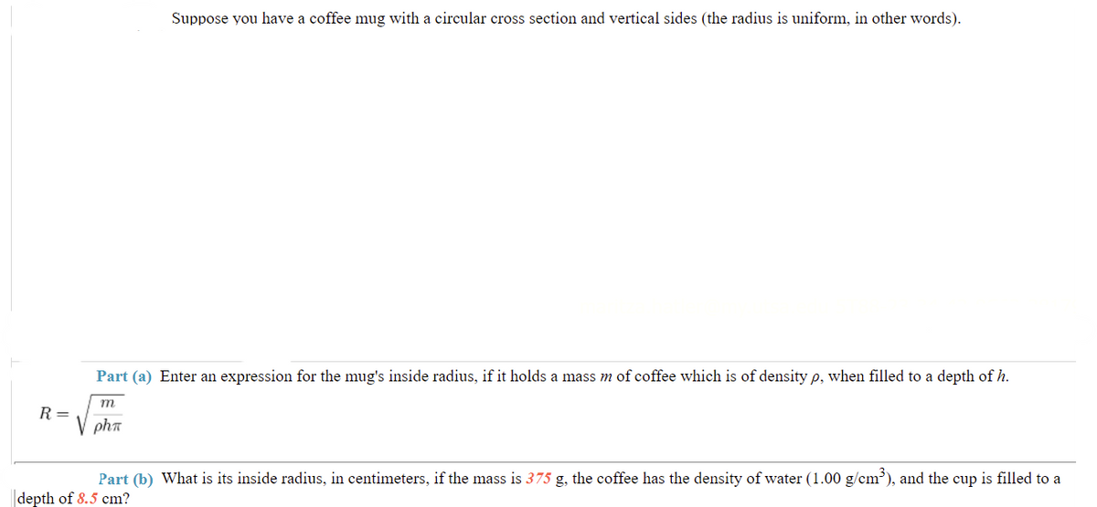 Suppose you have a coffee mug with a circular cross section and vertical sides (the radius is uniform, in other words).
Part (a) Enter an expression for the mug's inside radius, if it holds a mass m of coffee which is of density p, when filled to a depth of h.
m
R=
phn
Part (b) What is its inside radius, in centimeters, if the mass is 375 g, the coffee has the density of water (1.00 g/cm³), and the cup is filled to a
depth of 8.5 cm?