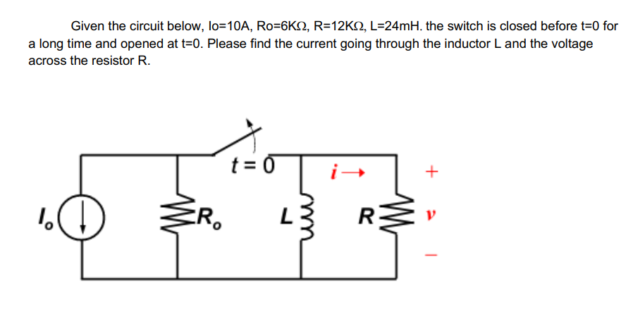 Given the circuit below, lo=10A, Ro=6KS, R=12K2, L=24mH. the switch is closed before t=0 for
a long time and opened at t=0. Please find the current going through the inductor L and the voltage
across the resistor R.
%
CR₂
t = 0
L
R
+
