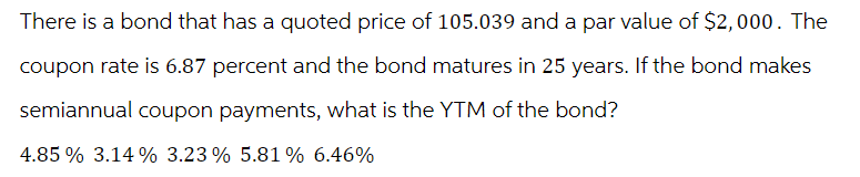 There is a bond that has a quoted price of 105.039 and a par value of $2,000. The
coupon rate is 6.87 percent and the bond matures in 25 years. If the bond makes
semiannual coupon payments, what is the YTM of the bond?
4.85 % 3.14% 3.23% 5.81 % 6.46%
