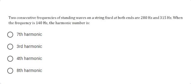 Two consecutive frequencies of standing waves on a string fixed at both ends are 280 Hz and 315 Hz. When
the frequency is 140 Hz, the harmonic number is:
7th harmonic
3rd harmonic
4th harmonic
8th harmonic
