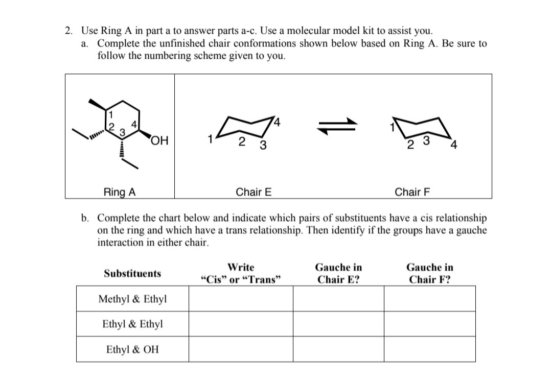 2. Use Ring A in part a to answer parts a-c. Use a molecular model kit to assist you.
a. Complete the unfinished chair conformations shown below based on Ring A. Be sure to
follow the numbering scheme given to you.
OH
Substituents
2 3
Ring A
b. Complete the chart below and indicate which pairs of substituents have a cis relationship
on the ring and which have a trans relationship. Then identify if the groups have a gauche
interaction in either chair.
Methyl & Ethyl
Ethyl & Ethyl
Ethyl & OH
Chair E
Write
"Cis" or "Trans"
23
Gauche in
Chair E?
Chair F
Gauche in
Chair F?