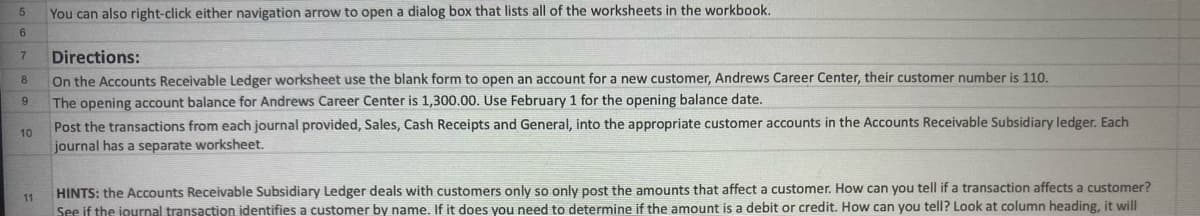 You can also right-click either navigation arrow to open a dialog box that lists all of the worksheets in the workbook.
7
Directions:
8
On the Accounts Receivable Ledger worksheet use the blank form to open an account for a new customer, Andrews Career Center, their customer number is 110.
The opening account balance for Andrews Career Center is 1,300.00. Use February 1 for the opening balance date.
Post the transactions from each journal provided, Sales, Cash Receipts and General, into the appropriate customer accounts in the Accounts Receivable Subsidiary ledger. Each
journal has a separate worksheet.
9
10
HINTS: the Accounts Receivable Subsidiary Ledger deals with customers only so only post the amounts that affect a customer. How can you tell if a transaction affects a customer?
11
See if the journal transaction identifies a customer by name. If it does you need to determine if the amount is a debit or credit. How can you tell? Look at column heading, it will
