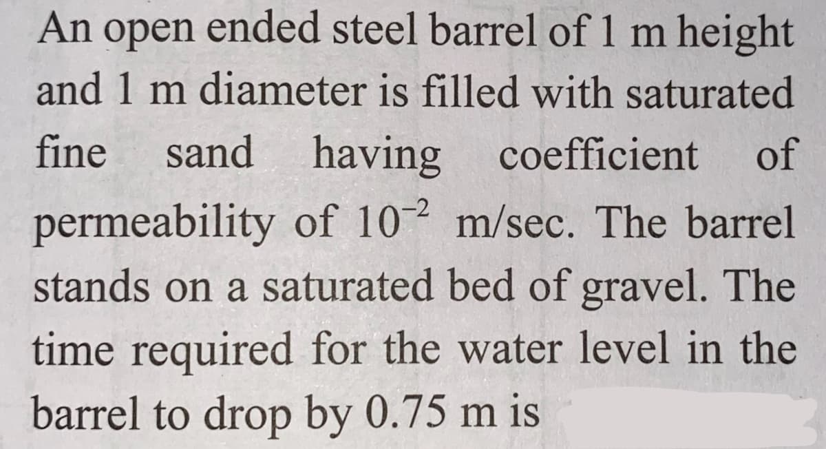 An open ended steel barrel of 1 m height
and 1 m diameter is filled with saturated
fine sand having coefficient of
permeability of 102 m/sec. The barrel
stands on a saturated bed of gravel. The
time required for the water level in the
barrel to drop by 0.75 m is