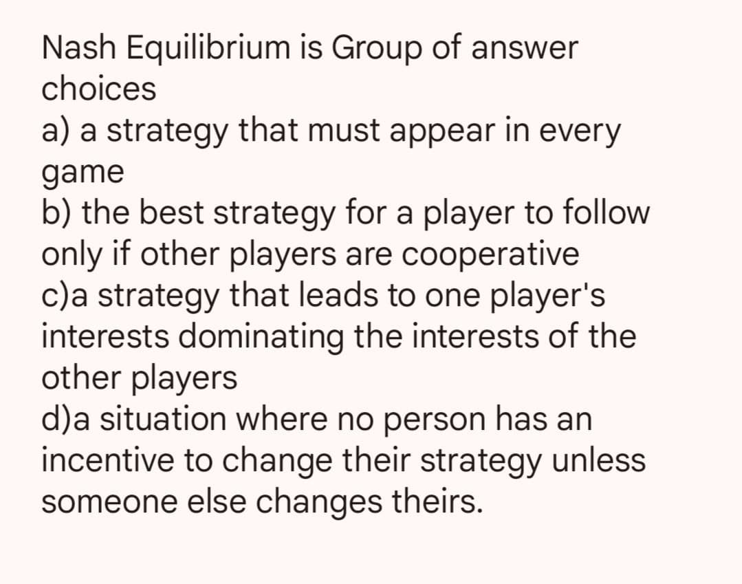 Nash Equilibrium is Group of answer
choices
a) a strategy that must appear in every
game
b) the best strategy for a player to follow
only if other players are cooperative
c)a strategy that leads to one player's
interests dominating the interests of the
other players
d)a situation where no person has an
incentive to change their strategy unless
someone else changes theirs.