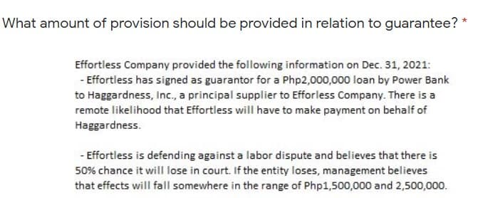 What amount of provision should be provided in relation to guarantee? *
Effortless Company provided the following information on Dec. 31, 2021:
- Effortless has signed as guarantor for a Php2,000,000 loan by Power Bank
to Haggardness, Inc., a principal supplier to Efforless Company. There is a
remote likelihood that Effortless will have to make payment on behalf of
Haggardness.
- Effortless is defending against a labor dispute and believes that there is
50% chance it will lose in court. If the entity loses, management believes
that effects will fall somewhere in the range of Php1,500,000 and 2,500,000.
