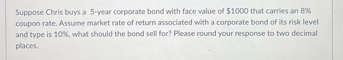 Suppose Chris buys a 5-year corporate bond with face value of $1000 that carries an 8%
coupon rate. Assume market rate of return associated with a corporate bond of its risk level
and type is 10%, what should the bond sell for? Please round your response to two decimal
places.