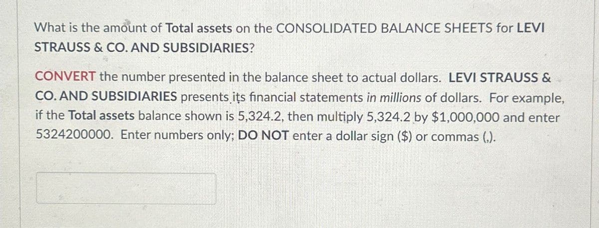 What is the amount of Total assets on the CONSOLIDATED BALANCE SHEETS for LEVI
STRAUSS & CO. AND SUBSIDIARIES?
CONVERT the number presented in the balance sheet to actual dollars. LEVI STRAUSS &
CO. AND SUBSIDIARIES presents its financial statements in millions of dollars. For example,
if the Total assets balance shown is 5,324.2, then multiply 5,324.2 by $1,000,000 and enter
5324200000. Enter numbers only; DO NOT enter a dollar sign ($) or commas (,).