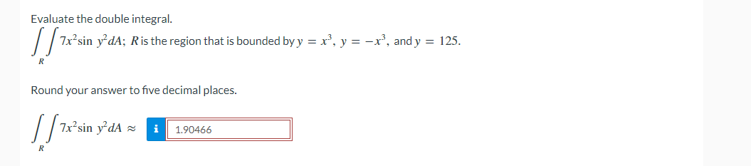 Evaluate the double integral.
7x sin y'dA; Ris the region that is bounded by y = x², y = -x', and y = 125.
R
Round your answer to five decimal places.
2sin
i
1.90466
