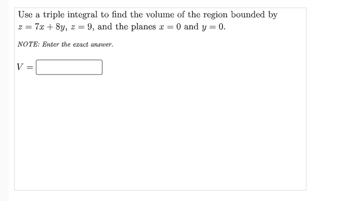 Use a triple integral to find the volume of the region bounded by
z = 7x + 8y, z = 9, and the planes x = 0 and y = 0.
NOTE: Enter the exact answer.
V
%3D
