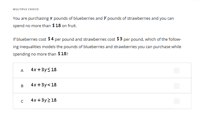 MULTIPLE CHOICE
You are purchasing X pounds of blueberries and Y pounds of strawberries and you can
spend no more than $18 on fruit.
If blueberries cost $4 per pound and strawberries cost $3 per pound, which of the follow-
ing inequalities models the pounds of blueberries and strawberries you can purchase while
spending no more than $18?
A
B
4x+3y≤18
4x+3y<18
с 4x+3y218