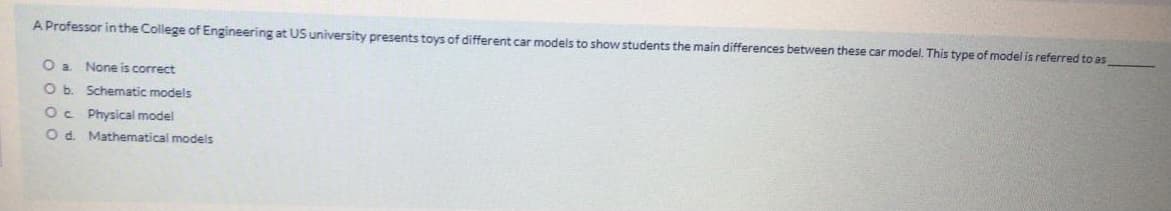 A Professor in the College of Engineering at US university presents toys of different car models to show students the main differences between these car model. This type of model is referred to as
None is correct
O b. Schematic models
Oc Physical model
O d. Mathematical models
